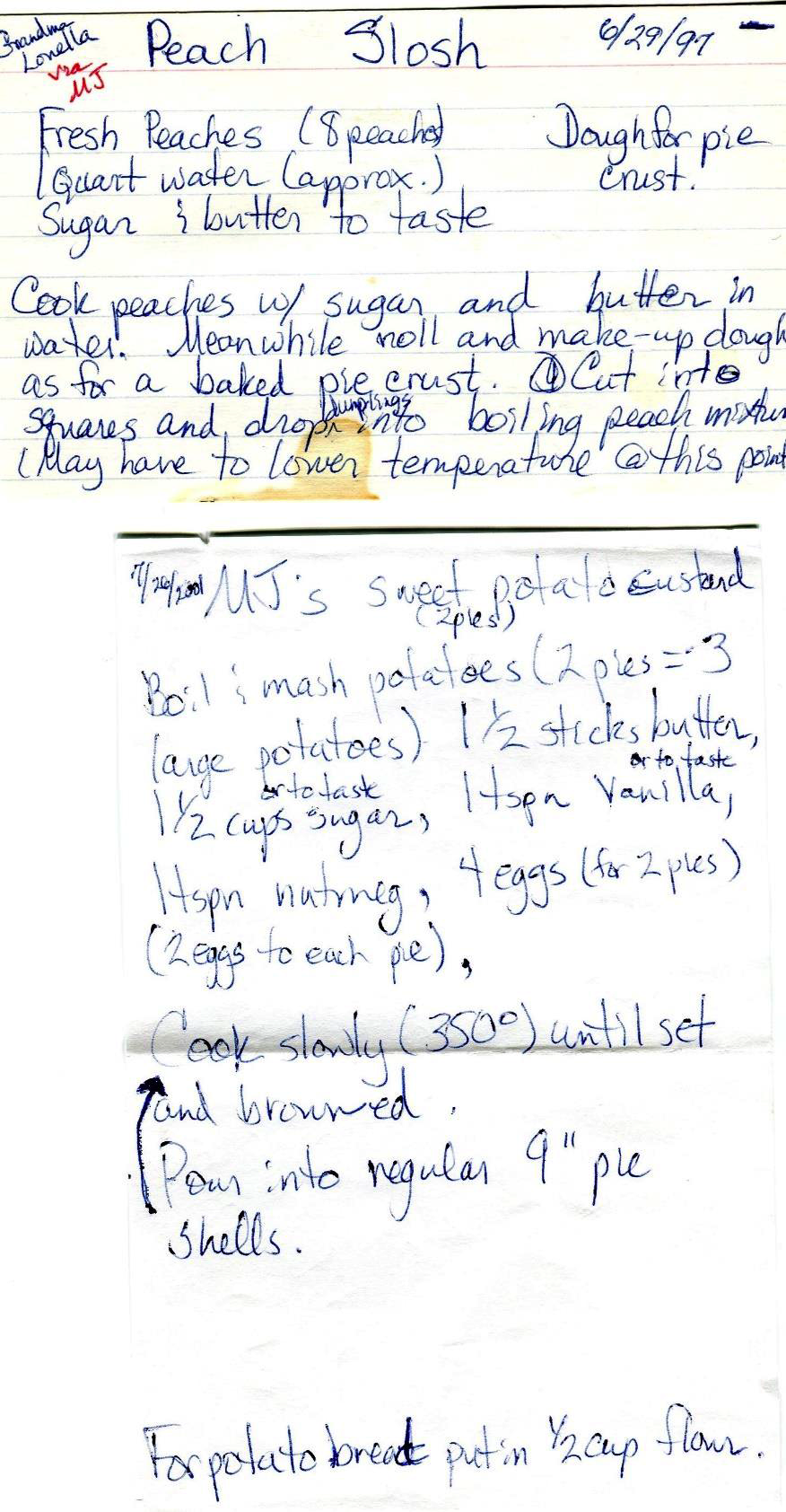 Handwritten recipe notes for MJ’s Peach Slosh and Sweet Potato Custard
                    Peach Slosh — 6/29/97
                    Grandma Louella via MJ
                    Fresh peaches (8 peaches)
                    1 quart water (approx.)
                    Sugar & butter to taste
                    Due for pie crust
                    Cook peaches with sugar and butter in water. Meanwhile, roll and make-up dough as for a baked pie crust. Cut into squares and drop dumplings into boiling peach mixture. (May have to lower temperature at this point.)
                    MJ’s Sweet Potato Custard — 7/26/2001 (2 pies)
                    Boil & mash potatoes (2 pies=3 large potatoes)
                    1 ½ sticks butter
                    1 ½ cups sugar (or to taste)
                    1 tspn vanilla (or to taste)
                    1 tspn nutmeg
                    4 eggs for 2 pies (2 eggs each pie)
                    Pour into regular 9 inch pie shells.
                    Cook slowly (350°) until set and browned.
                    For potato bread put in ½ cup flour.