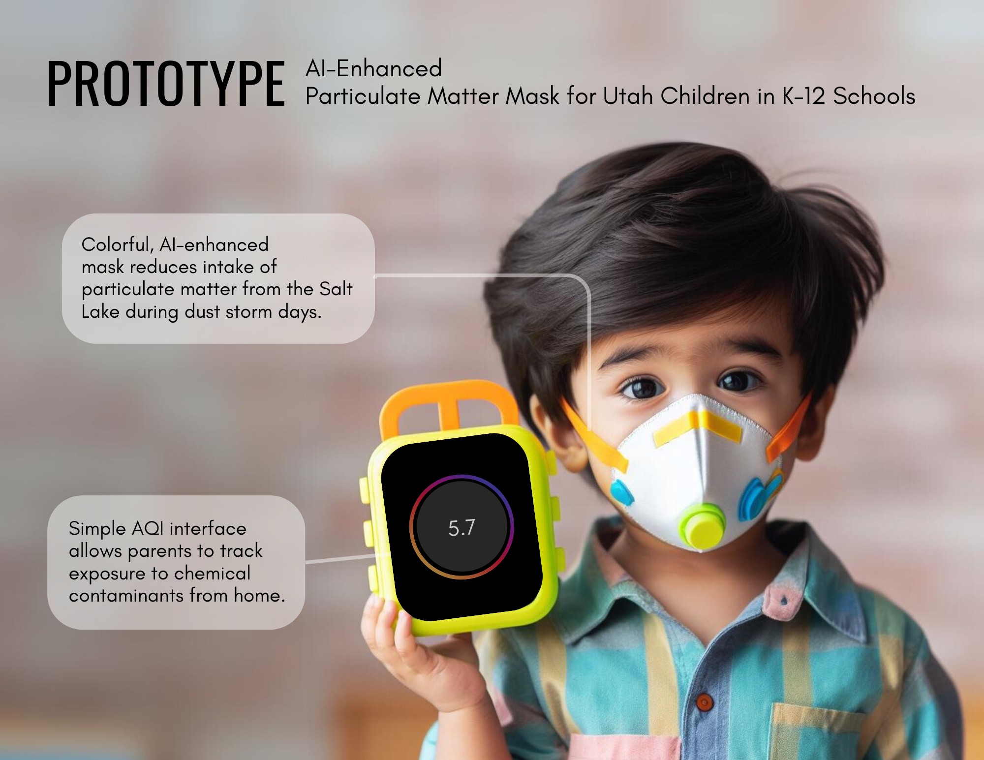 A digital mockup of a prototype for an AI-enhanced particulate matter mask designed for Utah children in K-12 schools. The image features a young child with dark hair wearing a colorful, high-tech air filtration mask with orange straps, blue vents, and a yellow circular filter. The child holds a small handheld device with a bright yellow frame, displaying an air quality index (AQI) reading of 5.7 on its screen.
							The image includes the following text:
							●	Headline: PROTOTYPE
							AI-Enhanced Particulate Matter Mask for Utah Children in K-12 Schools
							●	Text in speech bubble on the left:
							Colorful, AI-enhanced mask reduces intake of particulate matter from the Salt Lake during dust storm days.
							●	Text in speech bubble on the lower left:
							Simple AQI interface allows parents to track exposure to chemical contaminants from home.
							The background is blurred, keeping the focus on the child and the prototype device. The image conveys a futuristic approach to air quality monitoring and child safety in response to environmental concerns.