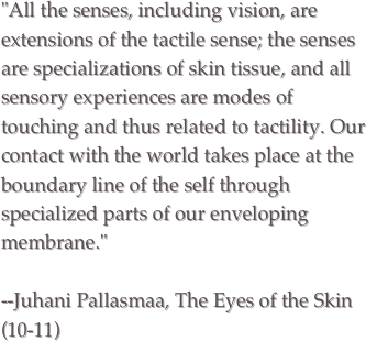 "All the senses, including vision, are extensions of the tactile sense; the senses are specializations of skin tissue, and all sensory experiences are modes of touching and thus related to tactility. Our contact with the world takes place at the boundary line of the self through specialized parts of our enveloping membrane."
--Juhani Pallasmaa, The Eyes of the Skin (10-11)