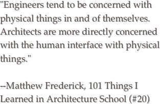 "Engineers tend to be concerned with physical things in and of themselves. Architects are more directly concerned with the human interface with physical things."  --Matthew Frederick, 101 Things I Learned in Architecture School (#20)
