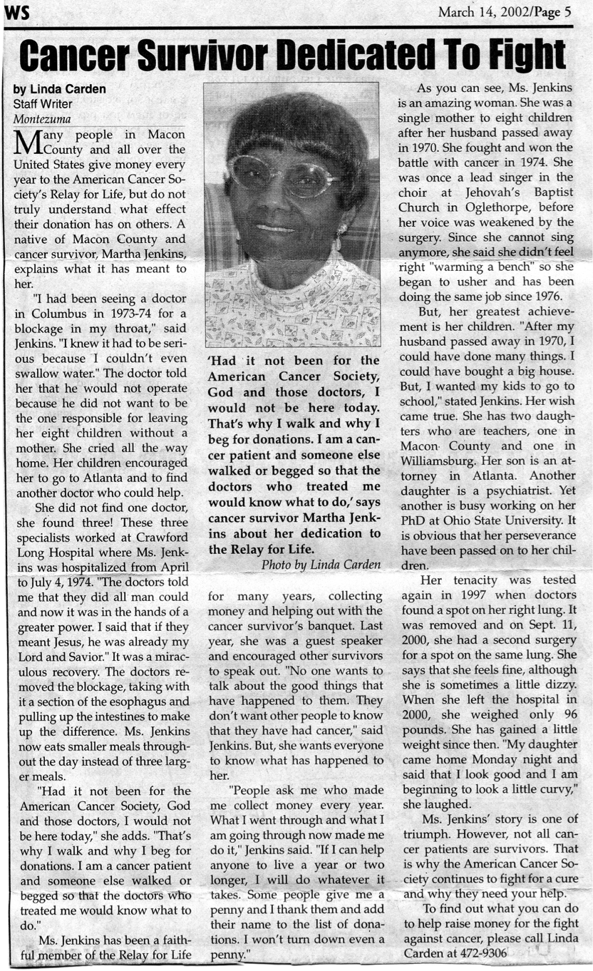 Article on MJ from local newspaper, dated March 14, 2002. Includes black and white headshot of MJ. Title: Cancer Survivor Dedicated To Fight Byline: Linda Carden, Staff Writer, Montezuma. Many people in Macon County and all over the United States give money every year to the American Cancer Society’s Relay for Life, but do not truly understand what effect their donation has on others. A native of Macon County and cancer survivor, Martha Jenkins, explains what it has meant to her. “I had been seeing a doctor in Columbus back in 1973-74 for a blockage in my throat,” said Jenkins. “I knew it had to be serious because I couldn’t even swallow water.” The doctor told her that would not operate because he did not want to be the one responsible for leaving her eight children without a mother. She cried all the way home. Her children encouraged her to go to Atlanta and to find another doctor who could help. She did not find one doctor, she found three! These three specialists worked at Crawford Long Hospital where Ms. Jenkins was hospitalized from April to July 4, 1974. “The doctors told me that they did all man could and now it was in the hands of a greater power, I said that if they meant Jesus, he was already my Lord and Savior.” It was a miraculous recovery. The doctors removed the blockage, taking with it a section of the esophagus and pulling up the intestines to make up the difference. Ms. Jenkins now eats smaller meals throughout the days instead of three larger meals.“Had it not been for the American Cancer Society, God and those doctors, I would not be here today,” she adds. “That’s why I walk and why I beg for donations. I am a cancer patient and someone else walked or begged so that the doctors who treated me would know what to do.” Ms. Jenkins has been a faithful member of the Relay for Life for many years, collecting money and helping out with the cancer survivor’s banquet. Last year, she was a guest speaker and encouraged other survivors to speak out. “No one wants to talk about the good things that have happened to them. They don’t want other people to know that they have had cancer,” said Jenkins. But, she wants everyone to know what has happened to her. “People ask me who made me collect money every year. What I went through and what I am going through now made me do it,” Jenkins said. “If I can help anyone to live a year to r two longer, I will do whatever it takes. Some people give me a penny and I thank them and add their name to the list of donations. I won’t turn down even a penny.” As you can see, Ms. Jenkins is an amazing woman. She was a single mother to eight children after her husband passed away in 1970. She found and won the battle with cancer in 1974. She was once a lead singer in the choir at Jehovah’s Baptist Church in Oglethorpe, before her voice was weakened by the surgery. Since she cannot sing anymore, she said she didn’t feel right “warming the bench” she she began to usher and has been the same job since 1976.But, her greatest achievement is her children. “After my husband passed away in 1970, I could have done many things. i could have bought a big house, but, I wanted my kids to go to school,” stated Jenkins. Her wish came true. She has two daughters who are teachers, one in Macon County and one in Williamsburg. Her son is an attorney in Atlanta. Another daughter is a psychiatrist. Yet another is busy working on her PhD at Ohio State University. It is obvious that her perseverance has been passed on to her children. Her tenacity was tested again in 1997 when doctors found a spot on her right lung. It was removed on Sept. 11, 2000, she had a second surgery for a spot on the same lung. She says that she feels fine, although she is sometimes a little dizzy. When she left the hospital in 2000, she sighed only 96 pounds. She has gained a little weight since then. “My daughter came home Monday night and said that I look good and I am beginning to look a little curvy,” she laughed. Ms. Jenkins’ story is one of triumph. However, not all cancer patients are survivors. That is why the American Cancer Society continues to fight for a cure and why they need your help. To find out what you can do to help raise money for the fight against cancer, please call Linda Carden at 472-9306.