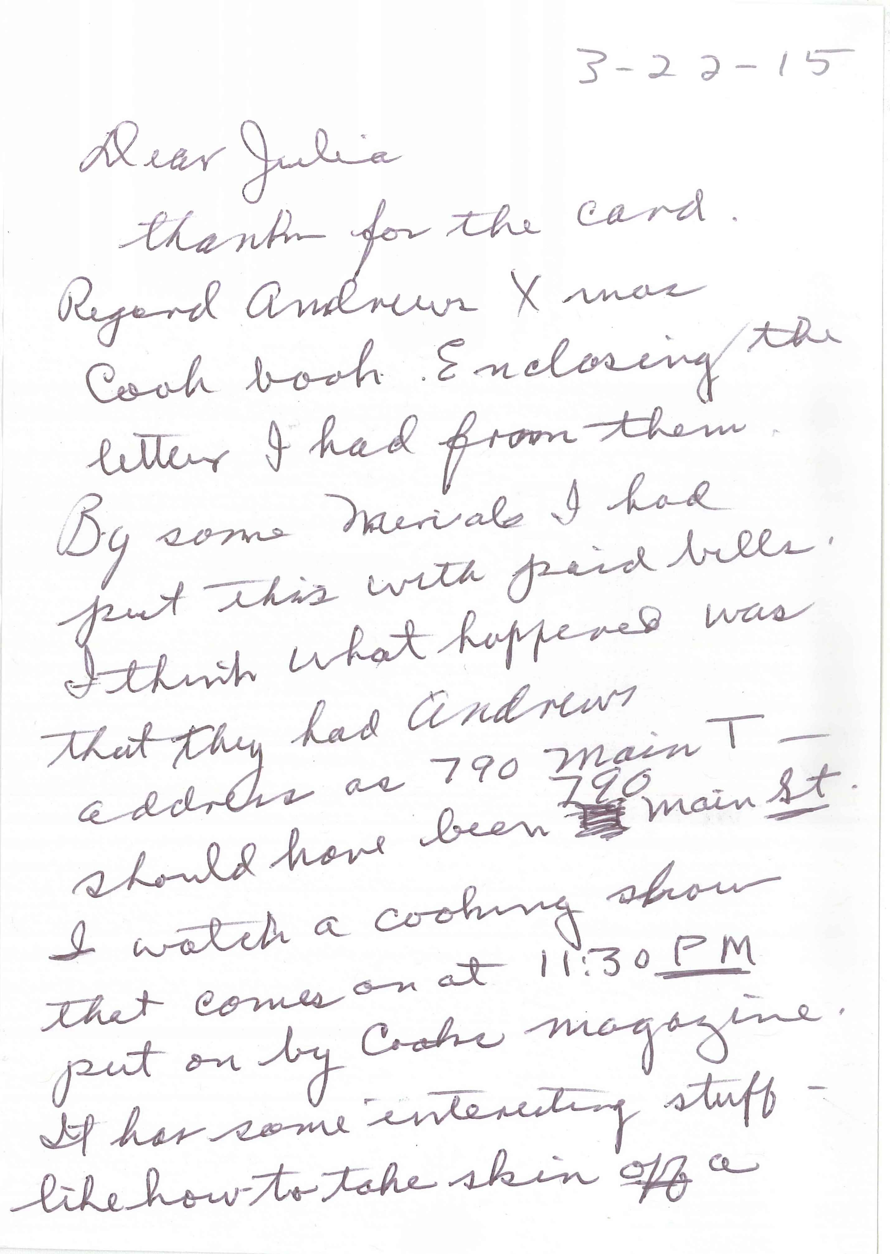 handwritten card text, side 1: 3-22-15
                    Dear Julia,
                    Thanks for the card. Respond Andrew’s Xmas cook book. Enclosing the letter I had from them. by some miracle, I had put this with paid bills. I think what happened was that they had Andrew’s address as 790 Main T—should have been 790 Main ST. I watch a cooking show that comes on a 11:30 PM put on by Cooks Magazine. It has some interesting stuff—like how to take skin OFF a