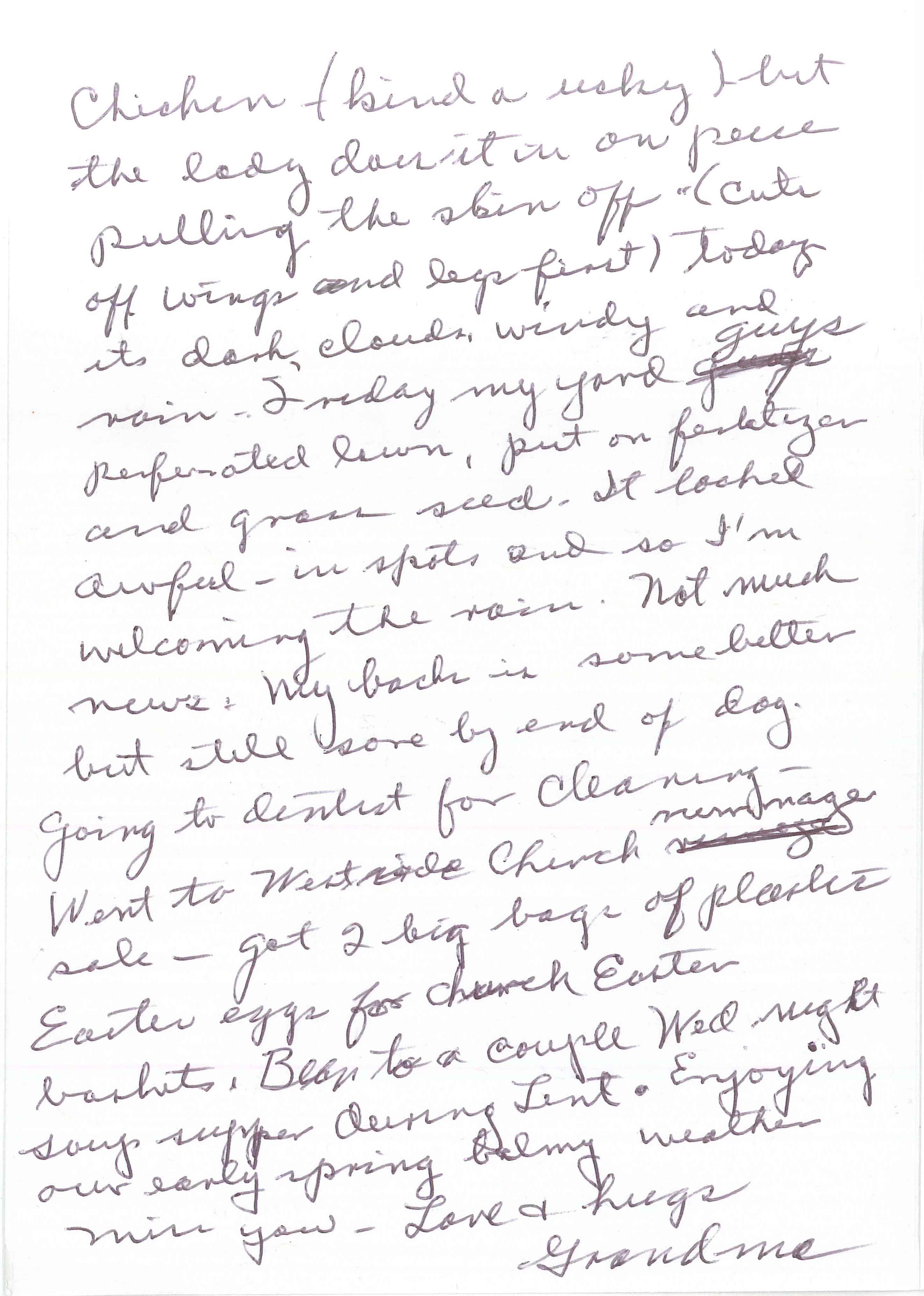 andwritten card text, side 2: chicken (kind of risky) but the lady does it in one piece pulling the skin off (cut off wings and legs first). Today it’s dark, clouds, windy and rain. Sunday my yard guys perforated lawn, put on fertilizer and grass seed. It looked awful in spots and so I’m welcoming the rain. Not much news. My back is some better but still sore by end of day. Going to dentist for cleaning—went to Westside Church rummage sale—got 2 big bags of plastic Easter eggs for church Easter baskets. Been to a couple Wed night soup supper during Lent. Enjoying our early spring balmy weather.
                    Miss you—Love & hugs
                    Grandma