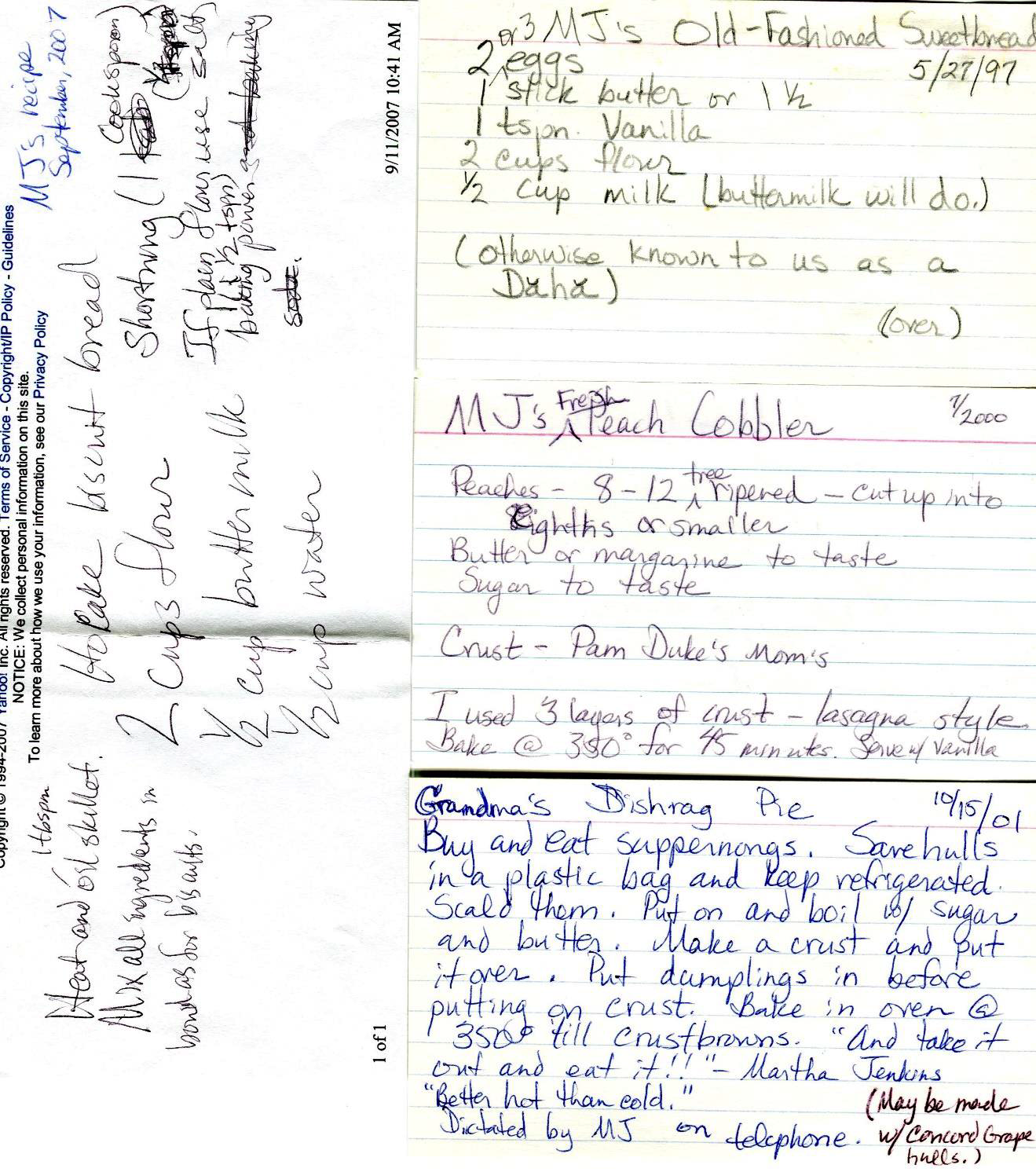 Handwritten recipe notes for MJ’s Hocake Biscuit Bread, Old-Fashioned Sweetbread, and Grandma’s Dishrag Pie
                    Hocake Buscuit Bread - MJ’s Recipe — September 2007
                    2 cups flour
                    ½ cup buttermilk
                    ½ cup water
                    Shortening 1 cookspoon
                    If plain flour, use salt
                    1 ½ tsp baking powder
                    Heat and oil skillet (1 tbspoon)
                    Mix all ingredients in bowl as for buscuits
                    MJ’s Fresh Peach Cobbler — 7/2000
                    Peaches 8-12 tree-ripened — cut into eighths or smaller
                    Butter or margarine to taste
                    Sugar to taste
                    Crust — Pam Duke’s Mom’s
                    I used three layers of crust — lasagne style
                    Bake at 350 for 45 minutes. Serve w/ vanilla
                    Grandma’s Dishrag Pie — 10/15/01
                    Buy and eat scuppernongs. Save hulls in a plastic bag and refrigerate them. Scald them. Make a crust and put it over. Put dumplings in before putting on crust. Bake in oven at 350° till crust browns. ’And take it out and eat it!’’ Martha Jenkins ’Better than cold.’ Dictated by MJ on telephone. (May be made with Concord grape hulls.)