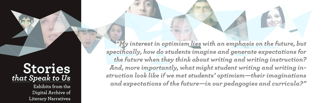 My interest in optimism lies with an emphasis on the future, but specifically, how do students imagine and generate expectations for the future when they think about writing and writing instruction?  And, more importantly, what might student writing and writing instruction look like if we met students’ optimism—their imaginations and expectations of the future—in our pedagogies and curricula?