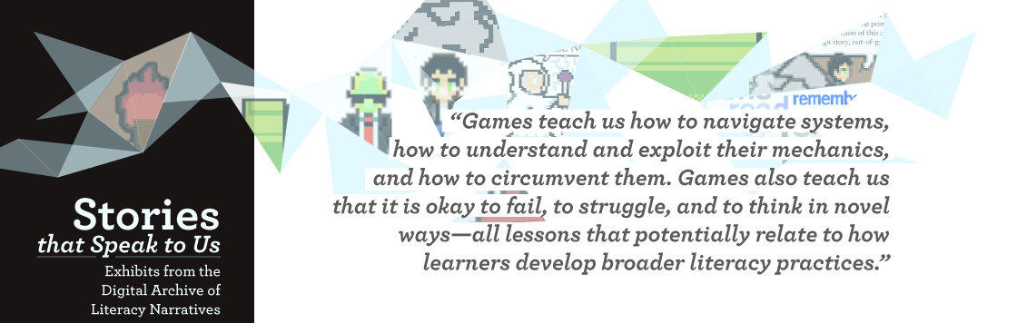 Games teach us how to navigate systems, how to understand and exploit their mechanics, and how to circumvent them. Games also teach us that it is okay to fail, to struggle, and to think in novel ways—all lessons that potentially relate to how learners develop broader literacy practices.