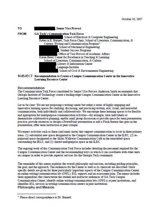 This PDF document is a letter to the Senior Vice Provost from the Georgia Tech’s Communication Task Force. The subject of the letter is “Recommendation to Create a Campus Communication Center in the Innovative Learning Resource Center. The letter says the following: The Communication Task Force constituted by Senior Vice Provost Anderson Smith recommends that Georgia Institute of Technology create a leading-edge Campus Communication Center in the Innovative Learning Resource Center. Let us be clear: We are not proposing a writing center but rather a series of highly engaging and innovative learning spaces for studying, discussing, and practicing written, oral, visual, and nonverbal communication, both individually and collaboratively. We encourage these learning spaces to be flexible and appropriate for multipurpose communication activities—for example, tutor individuals or demonstrate collaborative planning; enable small group discussion or provide space for team presentation practice; provide resources to design a PowerPoint presentation or edit a Flash feature that goes in the presentation; offer team instruction or peer critique. We expect activities such as these (and many more) that support communication to occur in three primary areas: (1) substantial new space designated as the Campus Communication Center in the ILRC, (2) repurposed space designated as the Skiles Walkway Communication Café in the remodeled space surrounding the IRLC, and (3) shared multipurpose space in the ILRC. The ongoing work of this Communication Task Force includes detailing the personnel required for the Campus Communication Center and the recommending ways in which it can coordinate with other units on campus in order to provide superior services for the Georgia Tech community. The remainder of this memo explains the overall philosophy and mission, including guiding principles, the goal, and the approach. The audiences for the Center as well as its character are described. More specific details are given for three particularly important aspects of the Campus Communication Center: an online writing/communication lab (OWL), ESL support, and an assessment plan. The memo includes three appendixes that characterize the student and instructor audiences of GA Tech Campus Communication Center, identify online writing/communication labs (OWLs) at peer institutions, and identifies ESL services in writing/communication centers in peer institutions Philosophy and Mission  Please direct correspondence to Dr. Burnett. Page 2 Communication is the process that enables people to learn deeply, to think clearly, and to join the human conversation with confidence and authority. Thus, the mission of Georgia Tech’s Campus Communication Center is to promote excellence in written, oral, visual, electronic, and nonverbal communication in ways that enable members of the Georgia Tech community to have greater success in their academic and workplace careers as well as their civic and community lives. Guiding Principles. Following several general principles, the professional and peer consultants/tutors at Georgia Tech’s Campus Communication Center will focus on helping people develop their communication competencies such as these: Critical thinking. Active learning and higher-order thinking are fostered through communication. Sophisticated and strategic communication increases the likelihood of sophisticated and strategic thinking. Contexts. Communication occurs in cross-cultural contexts that necessitate making ethical decisions while performing in US and international settings and working individually and in groups/teams. Meaning. Meaning is constructed and interpreted; it’s not absolute. Learning. People can learn expert-like behaviors and strategies that are strengthened with regular practice. Goal. The goal of the Campus Communication Center is simple: Help all members of the Georgia Tech community improve their communication competencies in a supportive, non-threatening, non-graded environment in which anyone may discuss any aspect of communication and engage in both short-term and long-term efforts to improve. Approach. The consulting and tutoring in the Campus Communication Center will rest on these basic and widely accepted approaches: Strategies. Demystify the process of communication by helping people strengthen their strategies for developing ideas, organizing information, and for smoothly integrating evidence and data. Processes. Encourage people to think about the context and processes of communication, about the audiences’ expectations and needs, and about the content and style of the artifacts. Competencies. Focus on developing communication competencies rather than on correcting the artifacts—in other words, help people become better communicators in all respects rather than doing planning, drafting, editing, and/or proofreading for them. Original Artifacts. Use people’s own papers, presentations, visuals, proposals, reports, abstracts, letters, and theses as a starting point for strengthening their communication. Appropriate Pedagogy. Adapt pedagogy to work both with individuals and with teams, thus responding efficiently and economically to particular problems. Audiences Georgia Tech’s Campus Communication Center will be both a physical and a virtual place where everyone on campus—students, faculty, staff—as well as alumni can work with trained professional and peer consultants/tutors to discuss the nature and presentation of ideas, drawing on research in rhetoric, communication, composition, and workplace communication. The Campus Communication Center will serve as a site of literacy instruction within Georgia Tech, providing support to people in all disciplines.