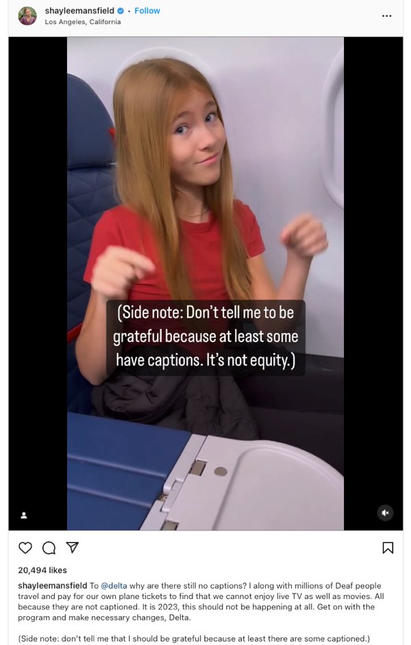 A screenshot of Shaylee Mansfield's Instagram post/video shows her seated on an airplane and pointing to captions in front of her. The captions read, "(Side note: Don't tell me to be grateful because at least some have captions. It's not equity.). The post itself states, "To @delta why are there still no captions? I along with millions of Deaf people travel and pay for our own plane tickets to find that we cannot enjoy live TV as well as movies. All because they are not captioned. It is 2023, this should not be happening at all. Get on with the program and make necessary changes, Delta. (Side note: don’t tell me that I should be grateful because at least there are some captioned.)"